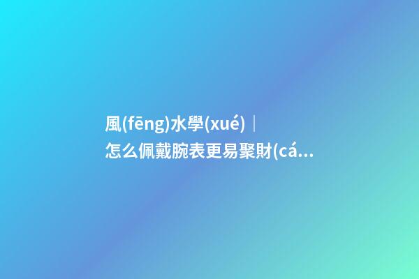風(fēng)水學(xué)｜怎么佩戴腕表更易聚財(cái)？